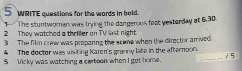 WRITE questions for the words in bold. 
The stuntwoman was trying the dangerous feat yesterday at 6.30. 
2 They watched a thriller on TV last night. 
3 The film crew was preparing the scene when the director arrived. 
4 The doctor was visiting Karen's granny late in the afternoon. 
_15 
5 Vicky was watching a cartoon when I got home.