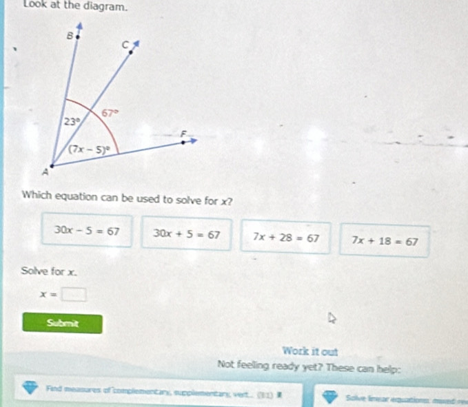 Look at the diagram.
Which equation can be used to solve for x?
30x-5=67 30x+5=67 7x+28=67 7x+18=67
Solve for x.
x=□
Submit
Work it out
Not feeling ready yet? These can help:
Find measures of complementary, supplementany vert... (61)   Solve émear érsartions: mad  r