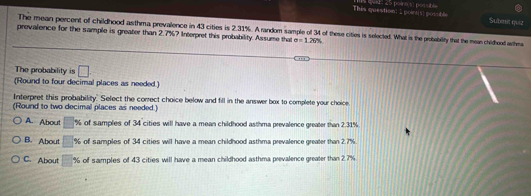 point(s) possible
This question: 1 point(s) possible Submit quiz
The mean percent of childhood asthma prevalence in 43 cities is 2.31%. A random sample of 34 of these cities is selected. What is the probability that the mean childhood asthma
prevalence for the sample is greater than 2.7%? Interpret this probability. Assume that sigma =1.26%. 
The probability is □. 
(Round to four decimal places as needed.)
Interpret this probability. Select the correct choice below and fill in the answer box to complete your choice.
(Round to two decimal places as needed.)
A. About □ % of samples of 34 cities will have a mean childhood asthma prevalence greater than 2.31%.
B. About □ % of samples of 34 cities will have a mean childhood asthma prevalence greater than 2.7%.
C. About □ % of samples of 43 cities will have a mean childhood asthma prevalence greater than 2.7%