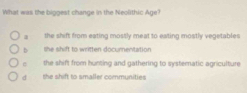 What was the biggest change in the Neolithic Age?
a the shift from eating mostly meat to eating mostly vegetables
b the shift to written documentation
the shift from hunting and gathering to systematic agriculture
d she shift to smaller communities