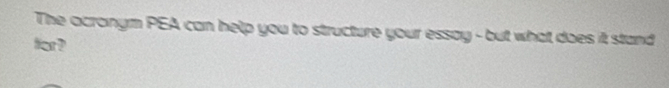 The acronym PEA can help you to structure your essay - but what does it stand 
for ?