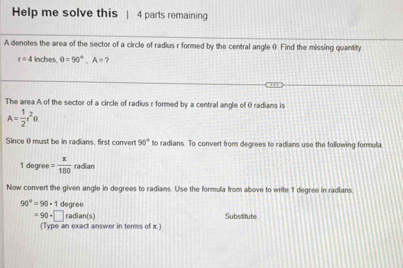 Help me solve this 4 parts remaining 
A denotes the area of the sector of a circle of radius r formed by the central angle 0. Find the missing quantity.
r=4 inches, θ =90°, A= ? 
The area A of the sector of a circle of radius r formed by a central angle of 0 radians is
A= 1/2 r^2θ. 
Since θ must be in radians, first convert 90° to radians. To convert from degrees to radians use the following formula
1 degree = π /180  radian 
Now convert the given angle in degrees to radians. Use the formula from above to write 1 degree in radians.
90°=90· 1 degree
=90· □ radian(s) Substitute. 
(Type an exact answer in terms of x.)