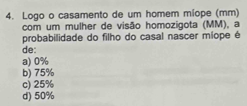 Logo o casamento de um homem míope (mm)
com um mulher de visão homozigota (MM), a
probabilidade do filho do casal nascer míope é
de:
a) 0%
b) 75%
c) 25%
d) 50%