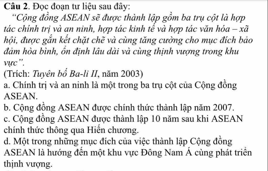 Đọc đoạn tư liệu sau đây:
*Cộng đồng ASEAN sẽ được thành lập gồm ba trụ cột là hợp
tác chính trị và an ninh, hợp tác kinh tề và hợp tác văn hóa - xã
hội, được gắn kết chặt chẽ và cùng tăng cường cho mục đích bảo
đảm hòa bình, ồn định lâu dài và cùng thịnh vượng trong khu
vực ''.
(Trích: Tuyên bố Ba-li II, năm 2003)
a. Chính trị và an ninh là một trong ba trụ cột của Cộng đồng
ASEAN.
b. Cộng đồng ASEAN được chính thức thành lập năm 2007.
c. Cộng đồng ASEAN được thành lập 10 năm sau khi ASEAN
chính thức thông qua Hiến chương.
d. Một trong những mục đích của việc thành lập Cộng đồng
ASEAN là hướng đến một khu vực Đông Nam Á cùng phát triển
thịnh vượng.