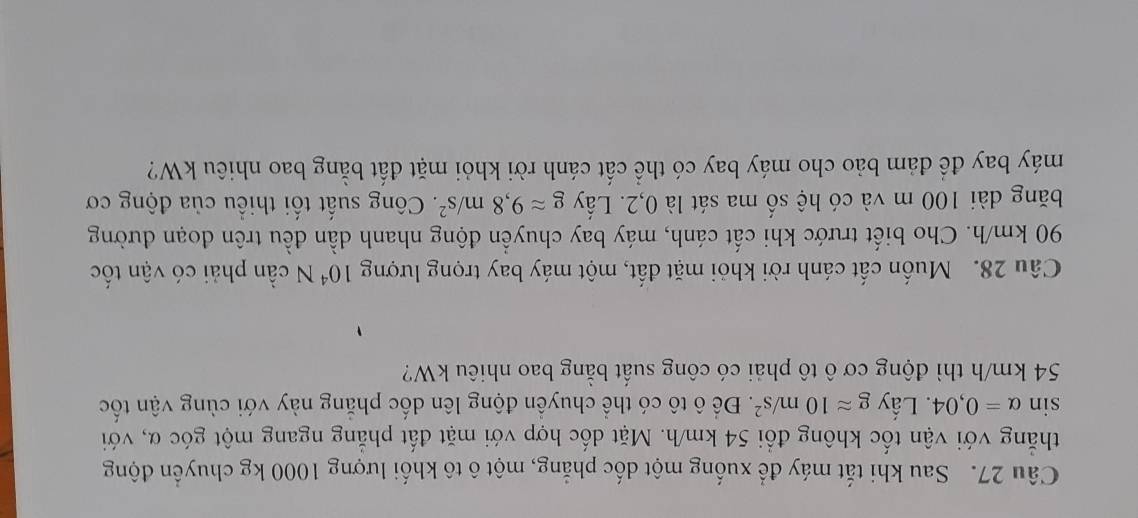 Sau khi tắt máy để xuống một dốc phẳng, một ô tô khối lượng 1000 kg chuyển động 
thẳng với vận tốc không đổi 54 km/h. Mặt dốc hợp với mặt đất phẳng ngang một góc α, với
sin alpha =0,04. Lấy gapprox 10m/s^2. Để ô tô có thể chuyền động lên dốc phẳng này với cùng vận tốc
54 km/h thì động cơ ô tô phải có công suất bằng bao nhiêu kW? 
Câu 28. Muốn cất cánh rời khỏi mặt đất, một máy bay trọng lượng 10^4N cần phải có vận tốc
90 km/h. Cho biết trước khi cất cánh, máy bay chuyển động nhanh dần đều trên đoạn đường 
băng dài 100 m và có hệ số ma sát là 0,2. Lấy gapprox 9,8m/s^2. Công suất tối thiều của động cơ 
máy bay để đảm bảo cho máy bay có thể cất cánh rời khỏi mặt đất bằng bao nhiêu kW?