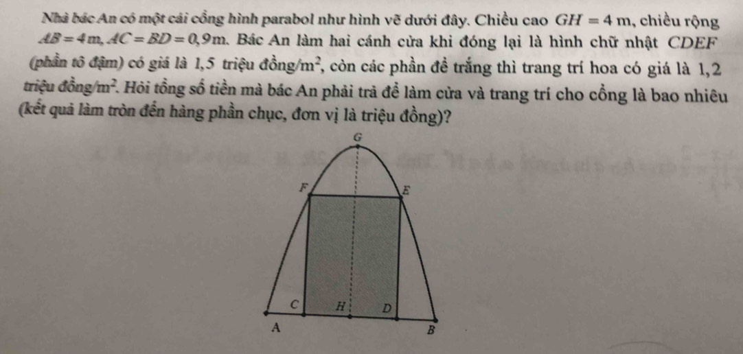 Nhà bác An có một cái cổng hình parabol như hình vẽ dưới đây. Chiều cao GH=4m , chiều rộng
AB=4m, AC=BD=0,9m Bác An làm hai cánh cửa khi đóng lại là hình chữ nhật CDEF
(phần tô đậm) có giá là 1,5 triệu dong/m^2 7, còn các phần đề trắng thì trang trí hoa có giá là 1,2 
triệu dong/m^2. 1. Hỏi tồng số tiền mà bác An phải trả để làm cửa và trang trí cho cổng là bao nhiêu 
(kết quả làm tròn đến hàng phần chục, đơn vị là triệu đồng)?
G
F
E
C H D
A
B