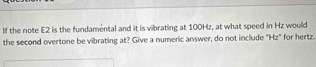 If the note E2 is the fundamental and it is vibrating at 100Hz, at what speed in Hz would 
the second overtone be vibrating at? Give a numeric answer, do not include "Hz" for hertz.