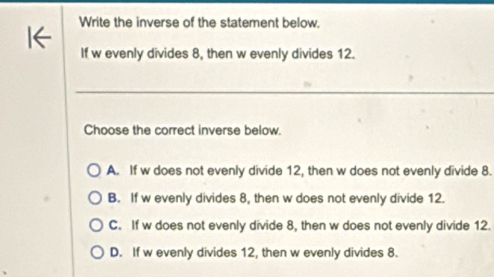 Write the inverse of the statement below.
If w evenly divides 8, then w evenly divides 12.
Choose the correct inverse below.
A. If w does not evenly divide 12, then w does not evenly divide 8.
B. If w evenly divides 8, then w does not evenly divide 12.
C. If w does not evenly divide 8, then w does not evenly divide 12.
D. If w evenly divides 12, then w evenly divides 8.