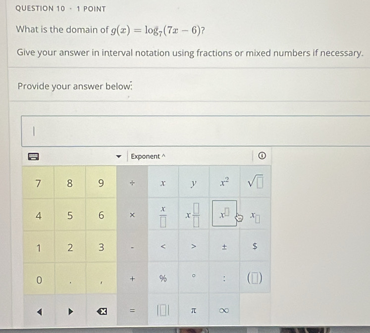 · 1 POINT 
What is the domain of g(x)=log _7(7x-6) ? 
Give your answer in interval notation using fractions or mixed numbers if necessary. 
Provide your answer below: 
Exponent^(7 8 9 ÷ x y x^2) sqrt(□ )
4 5 6 ×  x/□   x □ /□   x
1 2 3 < > + $ 
0 . 
+ % 。 : (□) 
= 
π ∞