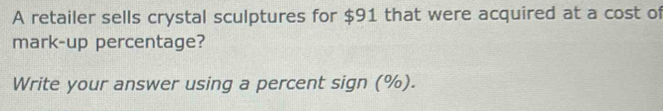 A retailer sells crystal sculptures for $91 that were acquired at a cost of 
mark-up percentage? 
Write your answer using a percent sign (%).