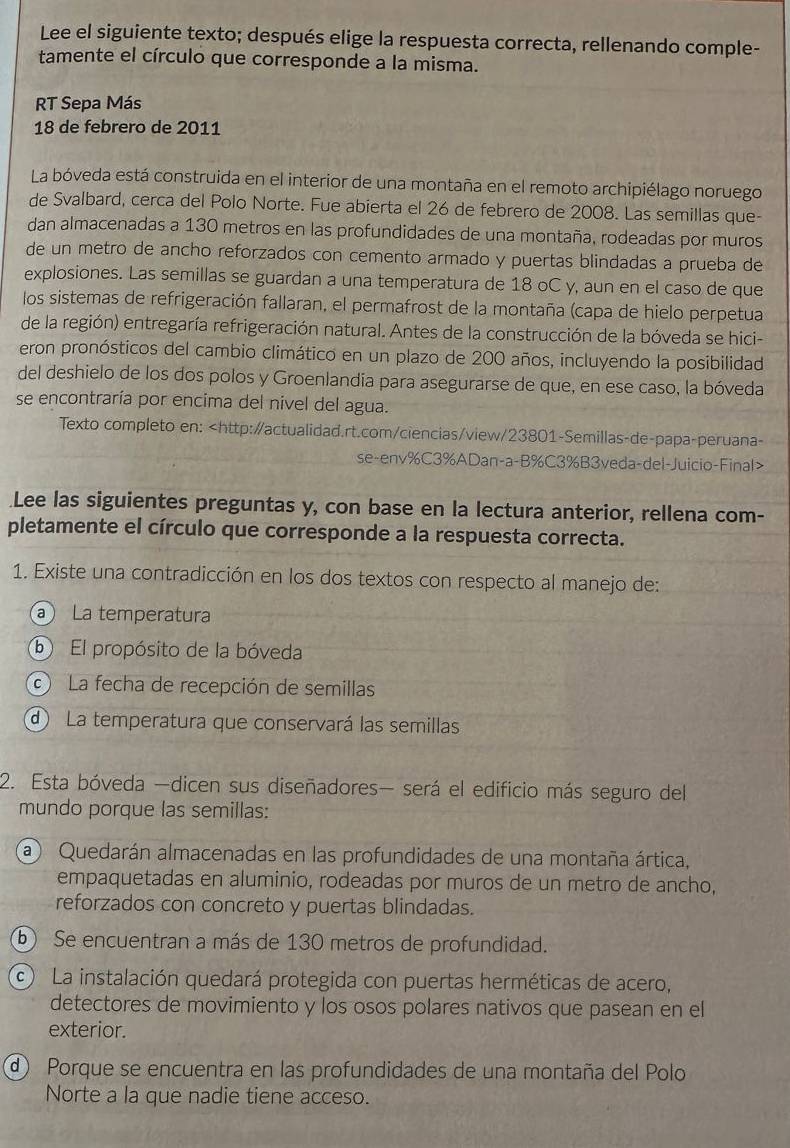 Lee el siguiente texto; después elige la respuesta correcta, rellenando comple-
tamente el círculo que corresponde a la misma.
RT Sepa Más
18 de febrero de 2011
La bóveda está construida en el interior de una montaña en el remoto archipiélago noruego
de Svalbard, cerca del Polo Norte. Fue abierta el 26 de febrero de 2008. Las semillas que-
dan almacenadas a 130 metros en las profundidades de una montaña, rodeadas por muros
de un metro de ancho reforzados con cemento armado y puertas blindadas a prueba de
explosiones. Las semillas se guardan a una temperatura de 18 oC y, aun en el caso de que
los sistemas de refrigeración fallaran, el permafrost de la montaña (capa de hielo perpetua
de la región) entregaría refrigeración natural. Antes de la construcción de la bóveda se hici-
eron pronósticos del cambio climático en un plazo de 200 años, incluyendo la posibilidad
del deshielo de los dos polos y Groenlandia para asegurarse de que, en ese caso, la bóveda
se encontraría por encima del nivel del agua.
Texto completo en:
Lee las siguientes preguntas y, con base en la lectura anterior, rellena com-
pletamente el círculo que corresponde a la respuesta correcta.
1. Existe una contradicción en los dos textos con respecto al manejo de:
a La temperatura
⑥ El propósito de la bóveda
La fecha de recepción de semillas
d La temperatura que conservará las semillas
2. Esta bóveda —dicen sus diseñadores— será el edificio más seguro del
mundo porque las semillas:
a Quedarán almacenadas en las profundidades de una montaña ártica,
empaquetadas en aluminio, rodeadas por muros de un metro de ancho,
reforzados con concreto y puertas blindadas.
⑥ Se encuentran a más de 130 metros de profundidad.
c La instalación quedará protegida con puertas herméticas de acero,
detectores de movimiento y los osos polares nativos que pasean en el
exterior.
d Porque se encuentra en las profundidades de una montaña del Polo
Norte a la que nadie tiene acceso.