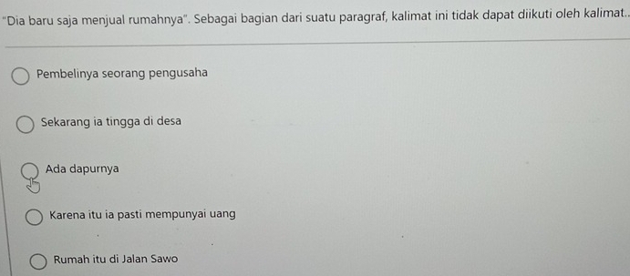 'Dia baru saja menjual rumahnya". Sebagai bagian dari suatu paragraf, kalimat ini tidak dapat diikuti oleh kalimat..
Pembelinya seorang pengusaha
Sekarang ia tingga di desa
Ada dapurnya
Karena itu ia pasti mempunyai uang
Rumah itu di Jalan Sawo