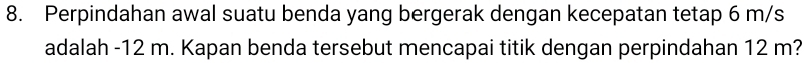Perpindahan awal suatu benda yang bergerak dengan kecepatan tetap 6 m/s
adalah -12 m. Kapan benda tersebut mencapai titik dengan perpindahan 12 m?