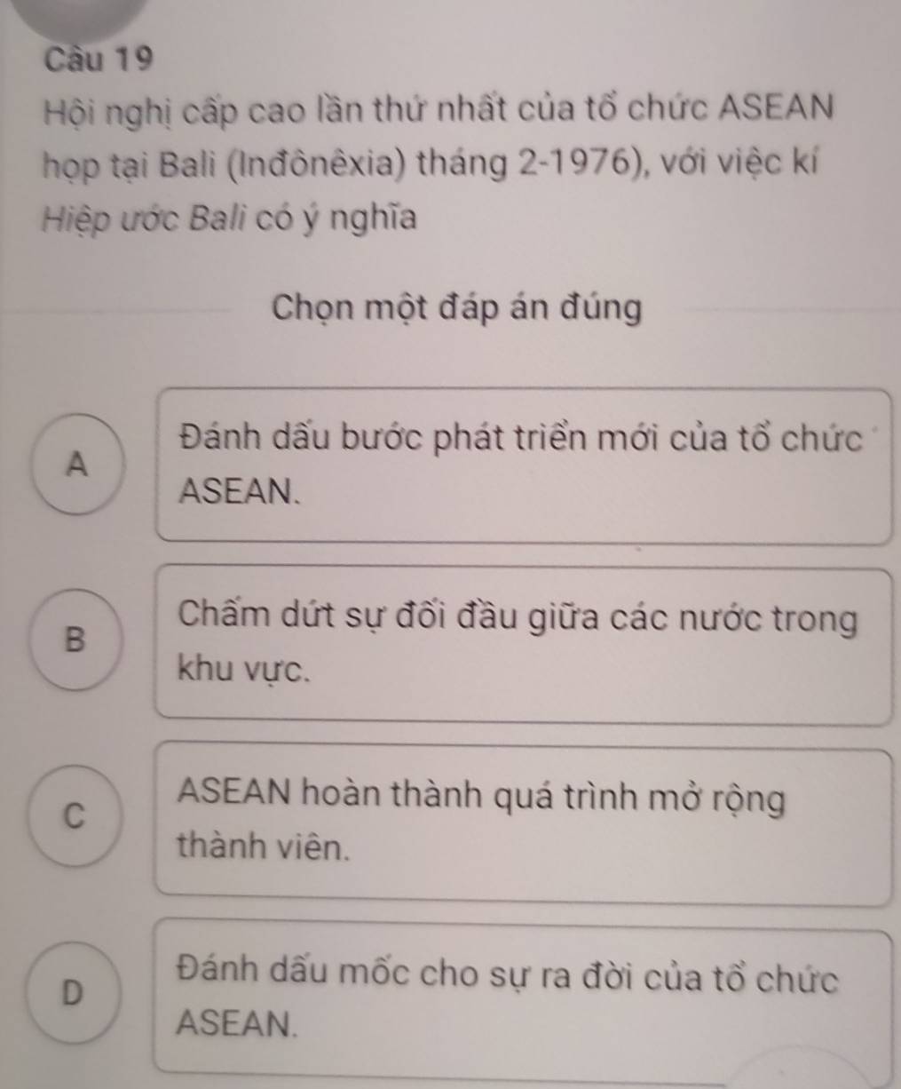 Hội nghị cấp cao lần thứ nhất của tổ chức ASEAN
họp tại Bali (Inđônêxia) tháng 2-1976), với việc kí
Hiệp ước Bali có ý nghĩa
Chọn một đáp án đúng
Đánh dấu bước phát triển mới của tổ chức
A
ASEAN.
B
Chấm dứt sự đối đầu giữa các nước trong
khu vực.
C
ASEAN hoàn thành quá trình mở rộng
thành viên.
D
Đánh dấu mốc cho sự ra đời của tổ chức
ASEAN.