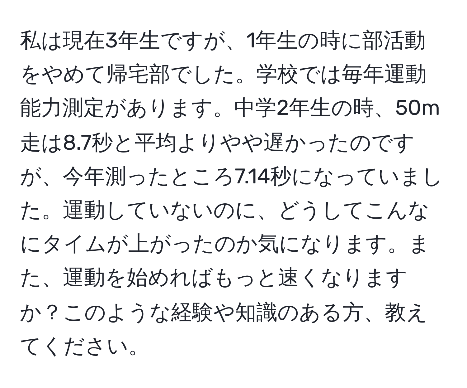 私は現在3年生ですが、1年生の時に部活動をやめて帰宅部でした。学校では毎年運動能力測定があります。中学2年生の時、50m走は8.7秒と平均よりやや遅かったのですが、今年測ったところ7.14秒になっていました。運動していないのに、どうしてこんなにタイムが上がったのか気になります。また、運動を始めればもっと速くなりますか？このような経験や知識のある方、教えてください。