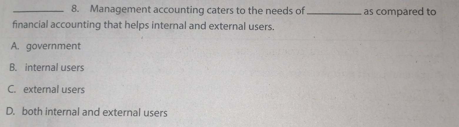 Management accounting caters to the needs of _as compared to
financial accounting that helps internal and external users.
A. government
B. internal users
C. external users
D. both internal and external users