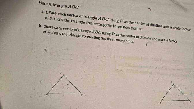 Here is triangle ABC. 
a. Dilate each vertex of triangle ABC using P as the center of dilation and a scale factor 
of 2. Draw the triangle connecting the three new points. 
b. Dilate each vertex of triangle ABC using P as the center of dilation and a scale factor 
of  1/2 . Draw the triangle connecting the three new points.