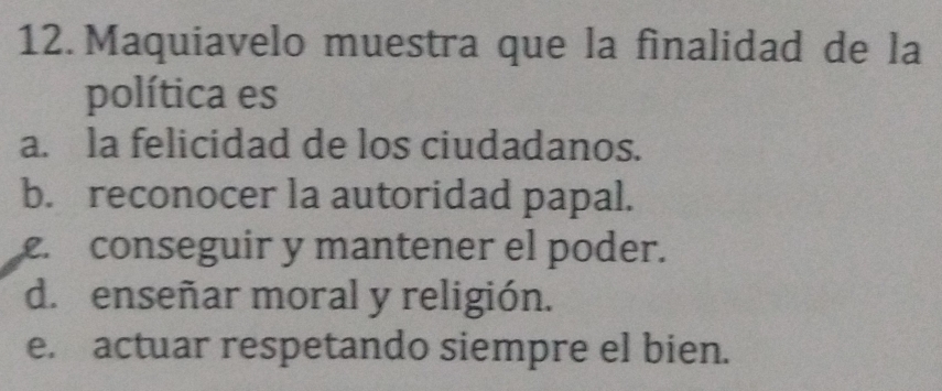 Maquiavelo muestra que la finalidad de la
política es
a. la felicidad de los ciudadanos.
b. reconocer la autoridad papal.. conseguir y mantener el poder.
d. enseñar moral y religión.
e. actuar respetando siempre el bien.