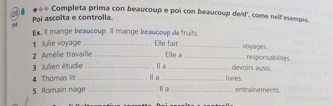 (8 
Completa prima con beaucoup e poi con beaucoup de/d’, come nell’esempio. 
Poi ascolta e controlla. 
194 
Ex. Il mange beaucoup. Il mange beaucoup de fruits. 
1 Julie voyage _Elle fait _voyages. 
2 Amélie travaille _. Elle a _responsabilités. 
3 Julien étudie _Il a _devoirs aussi. 
4 Thomas lit _I a _livres. 
5 Romain nage _la _entrainements.