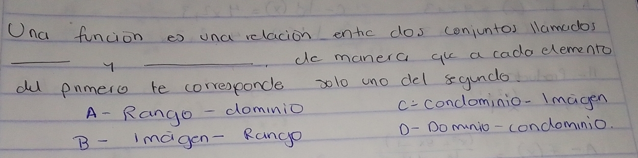 Una funcion eo una relacion entc dos conjuntos llamados
_
_do manera gu a cada elemento
du pnmero te corresponce 2lo cno del qunde.
A- Rango -dominio c- condominio-Imagen
D- Do munio- condominio.
B- imagen- Rango