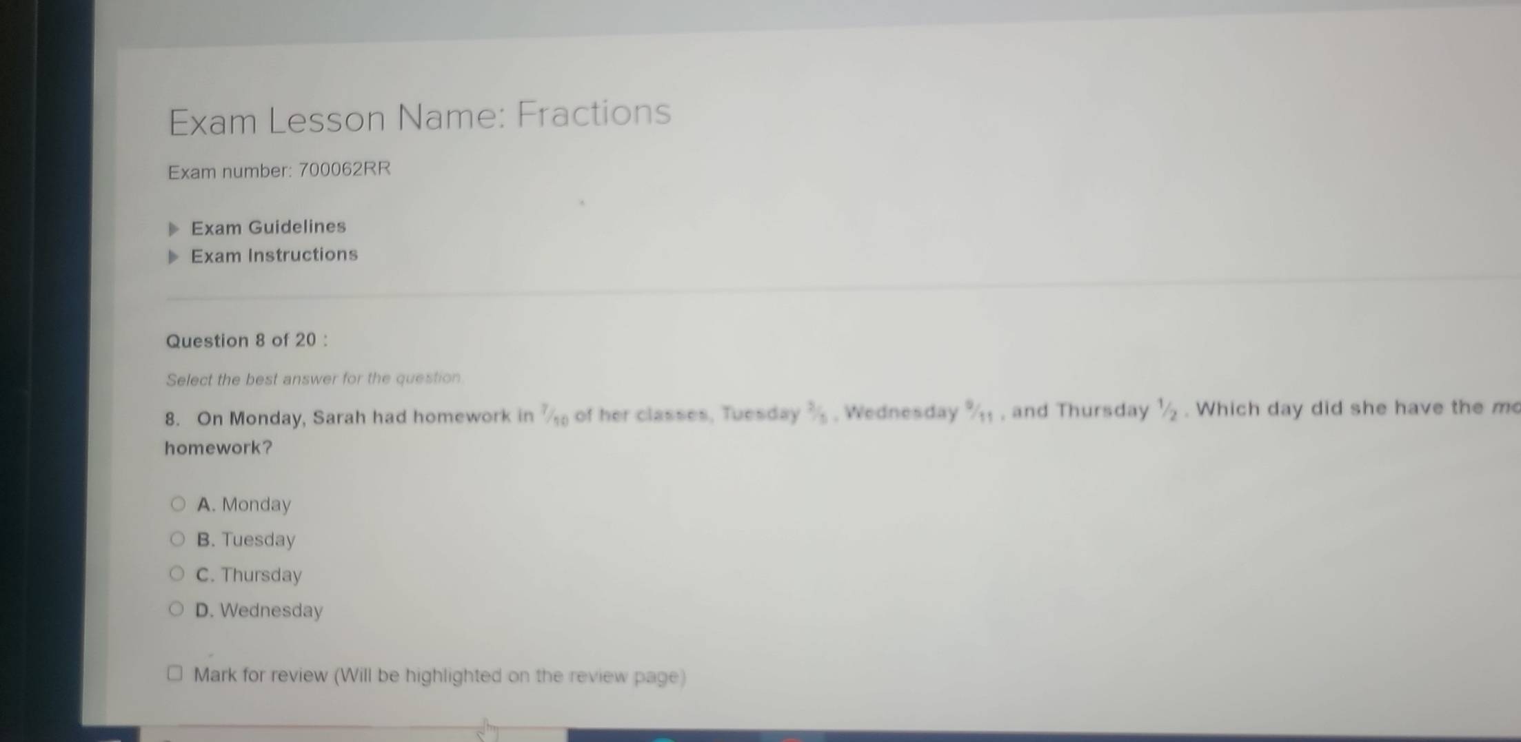 Exam Lesson Name: Fractions
Exam number: 700062RR
Exam Guidelines
Exam Instructions
Question 8 of 20 :
Select the best answer for the question
8. On Monday, Sarah had homework in frac 7 of her classes, Tuesday  2/5  , Wednesday  9/11  , and Thursday 1/2. Which day did she have the m
homework?
A. Monday
B. Tuesday
C. Thursday
D. Wednesday
Mark for review (Will be highlighted on the review page)