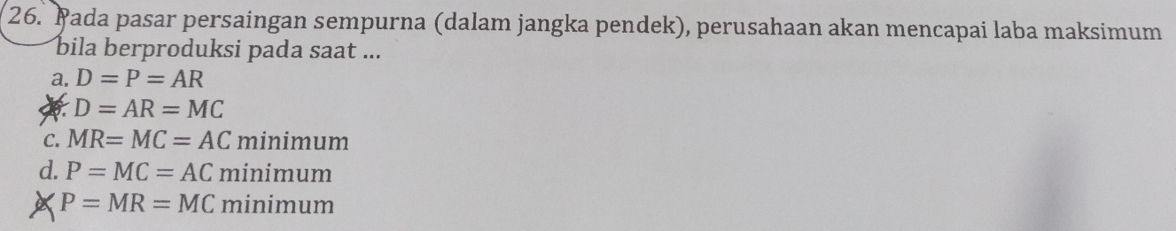 Pada pasar persaingan sempurna (dalam jangka pendek), perusahaan akan mencapai laba maksimum
bila berproduksi pada saat ...
a. D=P=AR
D=AR=MC
C. MR=MC=AC minim um
d. P=MC=AC minimum
P=MR=MC minimum