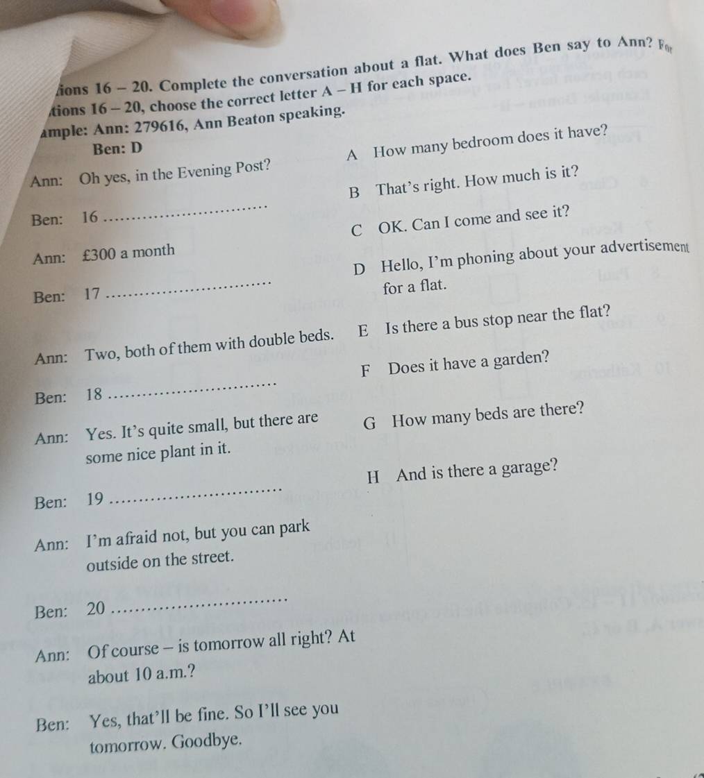 ions 16~ 20. Complete the conversation about a flat. What does Ben say to Ann? F
tions 16 - 20, choose the correct letter A - H for each space.
ample: Ann: 279616, Ann Beaton speaking.
Ben: D
Ann: Oh yes, in the Evening Post? A How many bedroom does it have?
_
B That’s right. How much is it?
Ben: 16
Ann: £300 a month C OK. Can I come and see it?
Ben: 17 _D Hello, I’m phoning about your advertisement
for a flat.
Ann: Two, both of them with double beds. E Is there a bus stop near the flat?
Ben: 18 _F Does it have a garden?
Ann: Yes. It’s quite small, but there are G How many beds are there?
some nice plant in it.
Ben: 19 _H And is there a garage?
Ann: I’m afraid not, but you can park
outside on the street.
Ben: 20
_
Ann: Of course — is tomorrow all right? At
about 10 a.m.?
Ben: Yes, that’ll be fine. So I’ll see you
tomorrow. Goodbye.