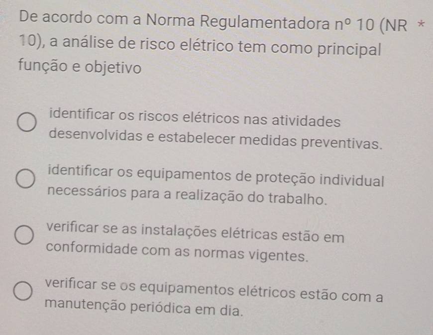 De acordo com a Norma Regulamentadora n°10 (NR *
10), a análise de risco elétrico tem como principal
função e objetivo
identificar os riscos elétricos nas atividades
desenvolvidas e estabelecer medidas preventivas.
identificar os equipamentos de proteção individual
necessários para a realização do trabalho.
verificar se as instalações elétricas estão em
conformidade com as normas vigentes.
verificar se os equipamentos elétricos estão com a
manutenção periódica em dia.