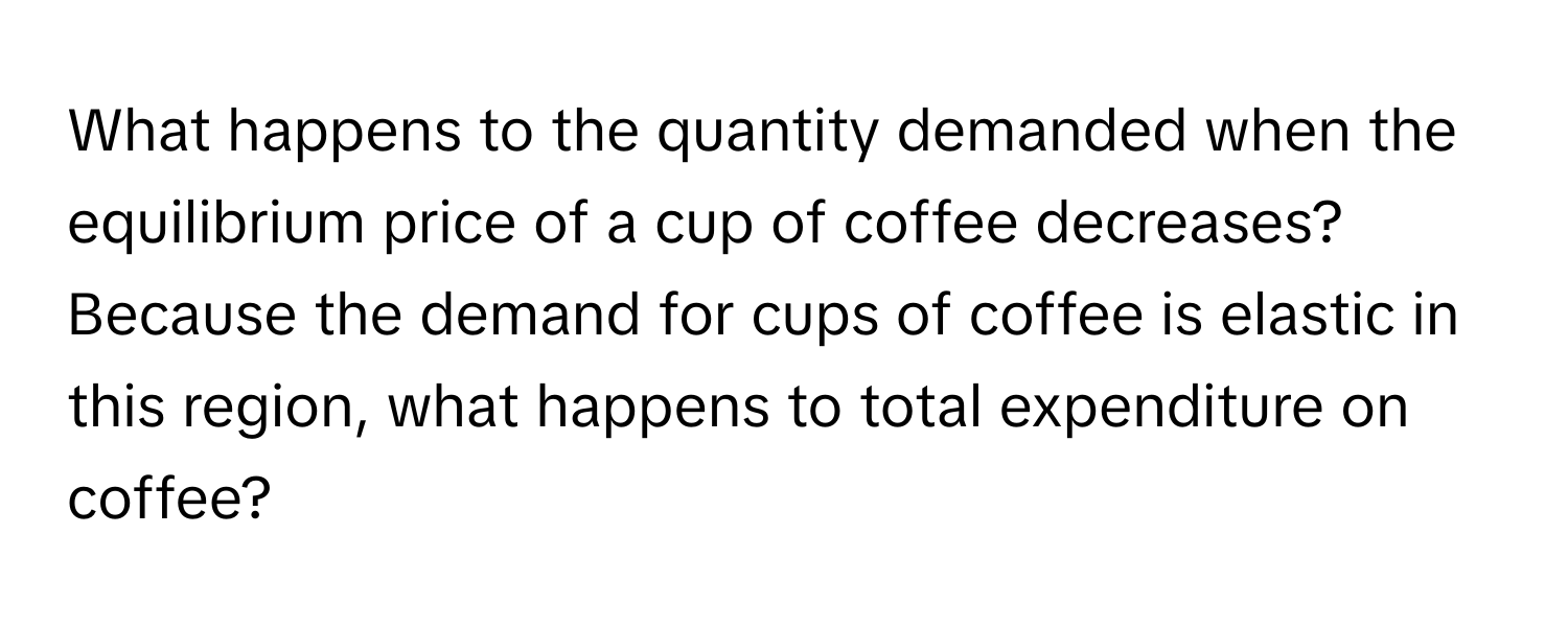 What happens to the quantity demanded when the equilibrium price of a cup of coffee decreases? 

Because the demand for cups of coffee is elastic in this region, what happens to total expenditure on coffee?