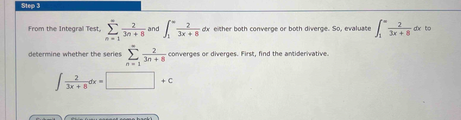 From the Integral Test, sumlimits _(n=1)^(∈fty) 2/3n+8  and ∈t _1^((∈fty)frac 2)3x+8dx either both converge or both diverge. So, evaluate ∈t _1^((∈fty)frac 2)3x+8dx to 
determine whether the series sumlimits _(n=1)^(∈fty) 2/3n+8  converges or diverges. First, find the antiderivative.
∈t  2/3x+8 dx=□ +c