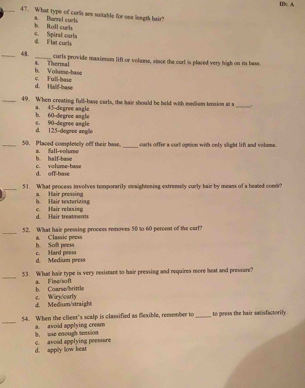 ID: A
_47. What type of curls are suitable for one length hair?
a. Barrel curls
b. Roll curls
c. Spiral curls
d. Flat curls
_48. _curls provide maximum lift or volume, since the curl is placed very high on its base.
a. Thermal
b. Volume-base
c. Full-base
d. Half-base
_49. When creating full-base curls, the hair should be held with medium tension at a _.
a. 45-degree angle
b. 60-degree angle
c. 90-degree angle
d. 125-degree angle
_50. Placed completely off their base, _curls offer a curl option with only slight lift and volume.
a. full-volume
b. half-base
c. volume-base
d. off-base
_51. What process involves temporarily straightening extremely curly hair by means of a heated comb?
a. Hair pressing
b. Hair texturizing
c. Hair relaxing
d. Hair treatments
_52. What hair pressing process removes 50 to 60 percent of the curl?
a. Classic press
b. Soft press
c. Hard press
d. Medium press
_
53. What hair type is very resistant to hair pressing and requires more heat and pressure?
a. Fine/soft
b. Coarse/brittle
c. Wiry/curly
d. Medium/straight
_
54. When the client’s scalp is classified as flexible, remember to _to press the hair satisfactorily.
a. avoid applying cream
b. use enough tension
c. avoid applying pressure
d. apply low heat