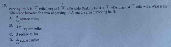 Parking lot A is  1/4  mile long and  3/16  mile wide. Parking lot B is  3/8  mile long and  1/1  mile wide. What is the
difference between the area of parking lot A and the area of parking lot B?
A.  3/64  square miles
B. 1 7/8 
square miles
C. 0 square miles
D.  3/32  square miles