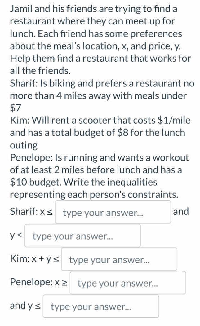 Jamil and his friends are trying to find a 
restaurant where they can meet up for 
lunch. Each friend has some preferences 
about the meal’s location, x, and price, y. 
Help them find a restaurant that works for 
all the friends. 
Sharif: Is biking and prefers a restaurant no 
more than 4 miles away with meals under
$7
Kim: Will rent a scooter that costs $1/mile
and has a total budget of $8 for the lunch 
outing 
Penelope: Is running and wants a workout 
of at least 2 miles before lunch and has a
$10 budget. Write the inequalities 
representing each person's constraints. 
Sharif: x≤ type your answer... and
y type your answer... 
Kim: x+y≤ type your answer... 
Penelope: x≥ type your answer... 
and y≤ type your answer...