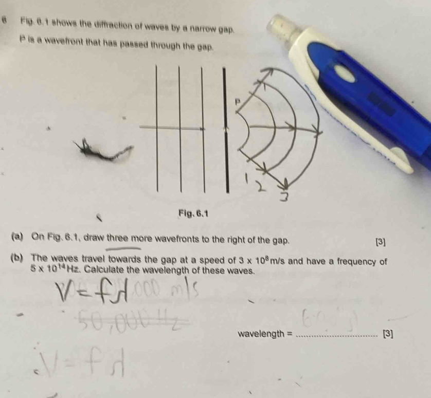 Fig. 6.1 shows the diffraction of waves by a narrow gap.
P is a wavefront that has passed through the gap.
P
Fig. 6.1 
(a) On Fig. 6.1, draw three more wavefronts to the right of the gap. [3] 
(b) The waves travel towards the gap at a speed of 3* 10^8m/s and have a frequency of
5* 10^(14)Hz. Calculate the wavelength of these waves. 
wavelength = _[3]