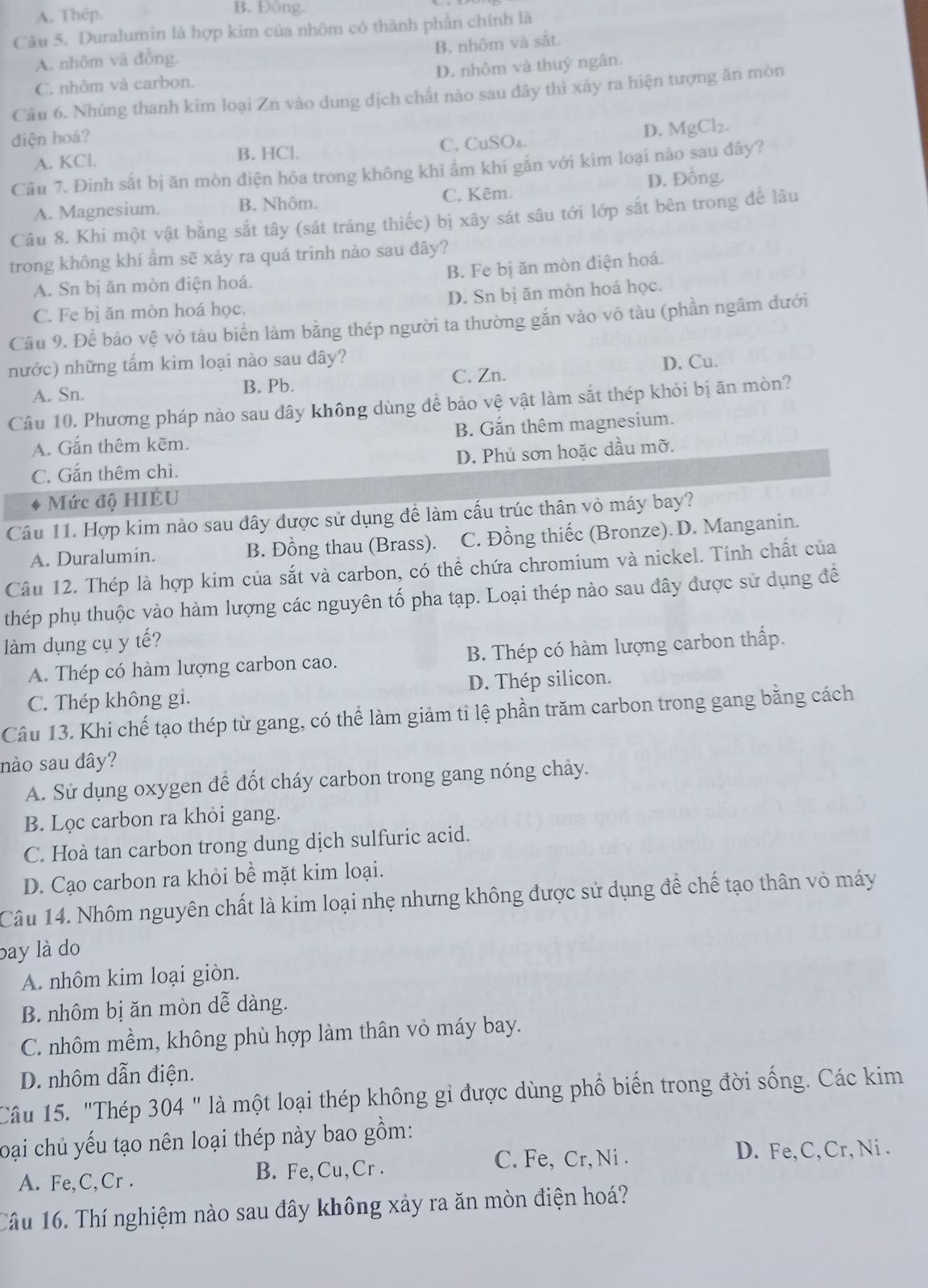 A. Thép. B. Đong
Câu 5. Duralumin là hợp kim của nhôm có thành phần chính là
B. nhôm và sắt.
A. nhôm và đồng.
C. nhôm và carbon. D. nhôm và thuỷ ngân.
Câu 6. Nhúng thanh kim loại Zn vào dung dịch chất nào sau đây thì xảy ra hiện tượng ăn mòn
diện hoá?
D. MgCl_2
A. KCl. B. HCl. C. CuSO₄.
Câu 7. Đinh sắt bị ăn mòn điện hóa trong không khí ẩm khi gắn với kim loại nào sau đây?
A. Magnesium. B. Nhôm. C. Kẽm. D. Đồng.
Câu 8. Khi một vật bằng sắt tây (sát tráng thiếc) bị xây sát sâu tới lớp sắt bên trong để lâu
trong không khí ẩm sẽ xảy ra quá trinh nào sau đây?
A. Sn bị ăn mòn điện hoá. B. Fe bị ăn mòn điện hoá.
C. Fe bị ăn mòn hoá học. D. Sn bị ăn mòn hoá học.
Câu 9. Để bảo vệ vỏ tàu biển làm bằng thép người ta thường gắn vào vỏ tàu (phần ngâm đưới
nước) những tấm kim loại nào sau đây? D. Cu.
A. Sn. B. Pb. C. Zn.
Câu 10. Phương pháp nào sau đây không dùng để bảo vệ vật làm sắt thép khỏi bị ăn mòn?
A. Gắn thêm kẽm. B. Gắn thêm magnesium.
C. Gắn thêm chì. D. Phủ sơn hoặc dầu mỡ.
Mức độ HIÈU
Câu 11. Hợp kim nào sau đây được sử dụng đề làm cấu trúc thân vỏ máy bay?
A. Duralumin. B. Đồng thau (Brass). C. Đồng thiếc (Bronze). D. Manganin.
Câu 12. Thép là hợp kim của sắt và carbon, có thể chứa chromium và nickel. Tính chất của
thép phụ thuộc vào hàm lượng các nguyên tố pha tạp. Loại thép nào sau đây được sử dụng đề
làm dụng cụ y tế?
A. Thép có hàm lượng carbon cao. B. Thép có hàm lượng carbon thấp.
C. Thép không gi. D. Thép silicon.
Câu 13. Khi chế tạo thép từ gang, có thể làm giảm ti lệ phần trăm carbon trong gang bằng cách
nào sau đây?
A. Sử dụng oxygen để đốt cháy carbon trong gang nóng chảy.
B. Lọc carbon ra khỏi gang.
C. Hoà tan carbon trong dung dịch sulfuric acid.
D. Cạo carbon ra khỏi bề mặt kim loại.
Câu 14. Nhôm nguyên chất là kim loại nhẹ nhưng không được sử dụng để chế tạo thân vỏ máy
bay là do
A. nhôm kim loại giòn.
B. nhôm bị ăn mòn dễ dàng.
C. nhôm mềm, không phù hợp làm thân vỏ máy bay.
D. nhôm dẫn điện.
Câu 15. "Thép 304 " là một loại thép không gi được dùng phổ biến trong đời sống. Các kim
loại chủ yếu tạo nên loại thép này bao gồm:
C. Fe, Cr, Ni . D. Fe, C, Cr, Ni .
A. Fe,C,Cr . B. Fe,Cu,Cr .
Tâu 16. Thí nghiệm nào sau đây không xảy ra ăn mòn điện hoá?