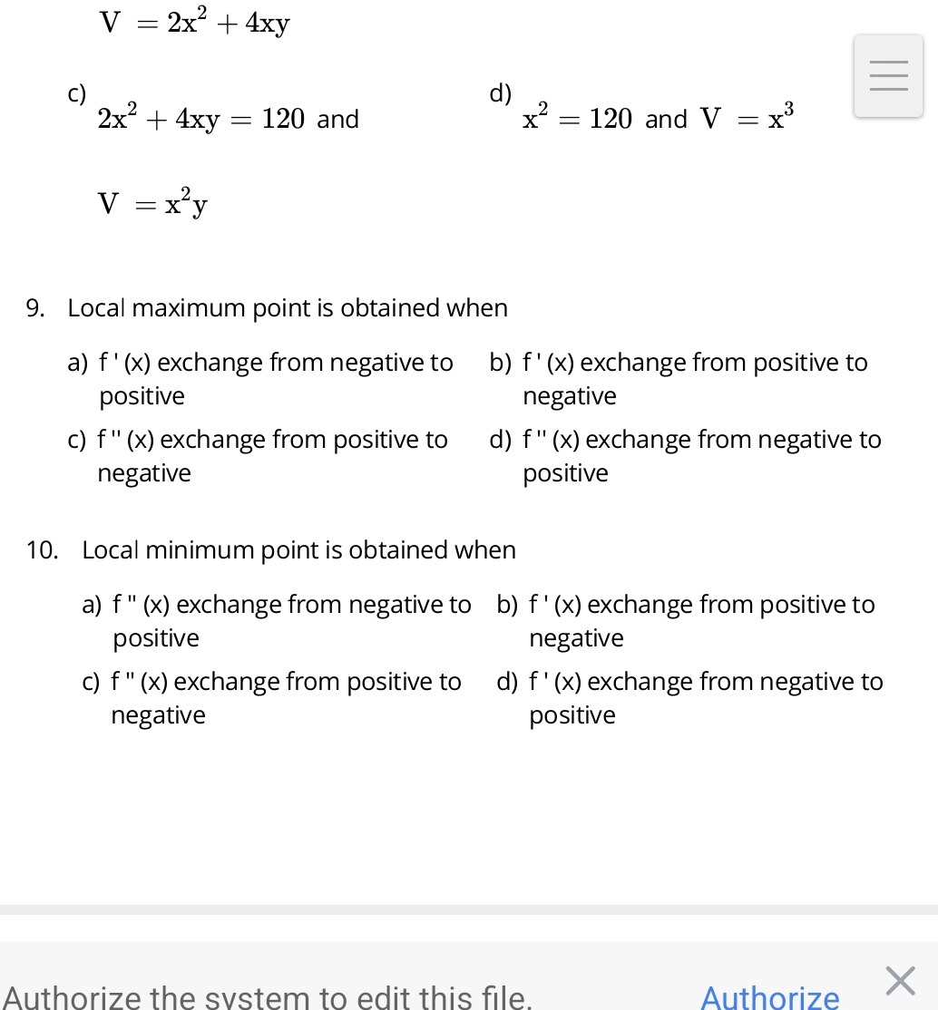 V=2x^2+4xy
c)
d)
2x^2+4xy=120 and x^2=120 and V=x^3
V=x^2y
9. Local maximum point is obtained when
a) f'(x) exchange from negative to b) f'(x) exchange from positive to
positive negative
c) f''(x) exchange from positive to d) f''(x) exchange from negative to
negative positive
10. Local minimum point is obtained when
a) f''(x) exchange from negative to b) f'(x) exchange from positive to
positive negative
C) f''(x) exchange from positive to d) f'(x) exchange from negative to
negative positive
Authorize the svstem to edit this file. Authorize ×