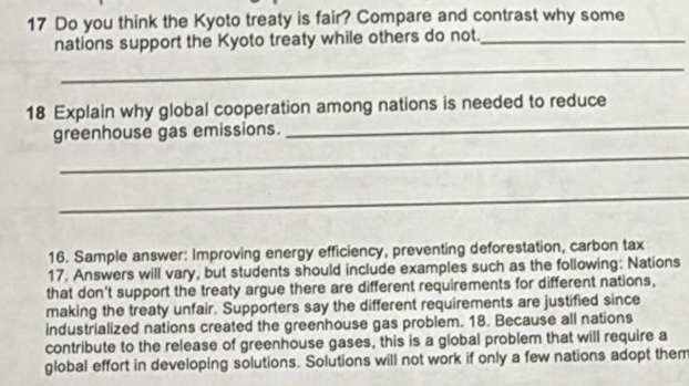 Do you think the Kyoto treaty is fair? Compare and contrast why some 
nations support the Kyoto treaty while others do not._ 
_ 
18 Explain why global cooperation among nations is needed to reduce 
greenhouse gas emissions. 
_ 
_ 
_ 
16. Sample answer: Improving energy efficiency, preventing deforestation, carbon tax 
17. Answers will vary, but students should include examples such as the following: Nations 
that don't support the treaty argue there are different requirements for different nations, 
making the treaty unfair. Supporters say the different requirements are justified since 
industrialized nations created the greenhouse gas problem. 18. Because all nations 
contribute to the release of greenhouse gases, this is a global problem that will require a 
global effort in developing solutions. Solutions will not work if only a few nations adopt them