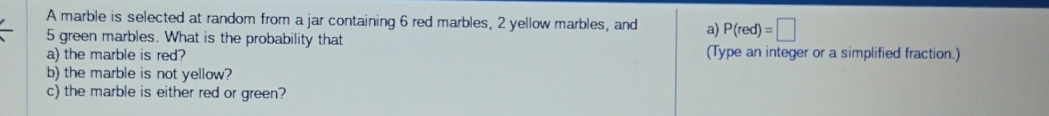 A marble is selected at random from a jar containing 6 red marbles, 2 yellow marbles, and a) P(red)=□
5 green marbles. What is the probability that 
a) the marble is red? (Type an integer or a simplified fraction.) 
b) the marble is not yellow? 
c) the marble is either red or green?