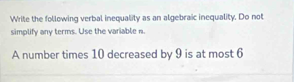 Write the following verbal inequality as an algebraic inequality. Do not 
simplify any terms. Use the variable n. 
A number times 10 decreased by 9 is at most 6