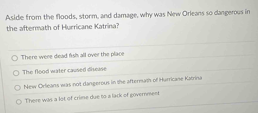 Aside from the floods, storm, and damage, why was New Orleans so dangerous in
the aftermath of Hurricane Katrina?
There were dead fish all over the place
The flood water caused disease
New Orleans was not dangerous in the aftermath of Hurricane Katrina
There was a lot of crime due to a lack of government