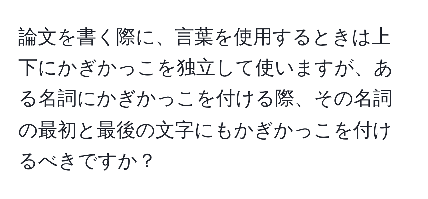 論文を書く際に、言葉を使用するときは上下にかぎかっこを独立して使いますが、ある名詞にかぎかっこを付ける際、その名詞の最初と最後の文字にもかぎかっこを付けるべきですか？