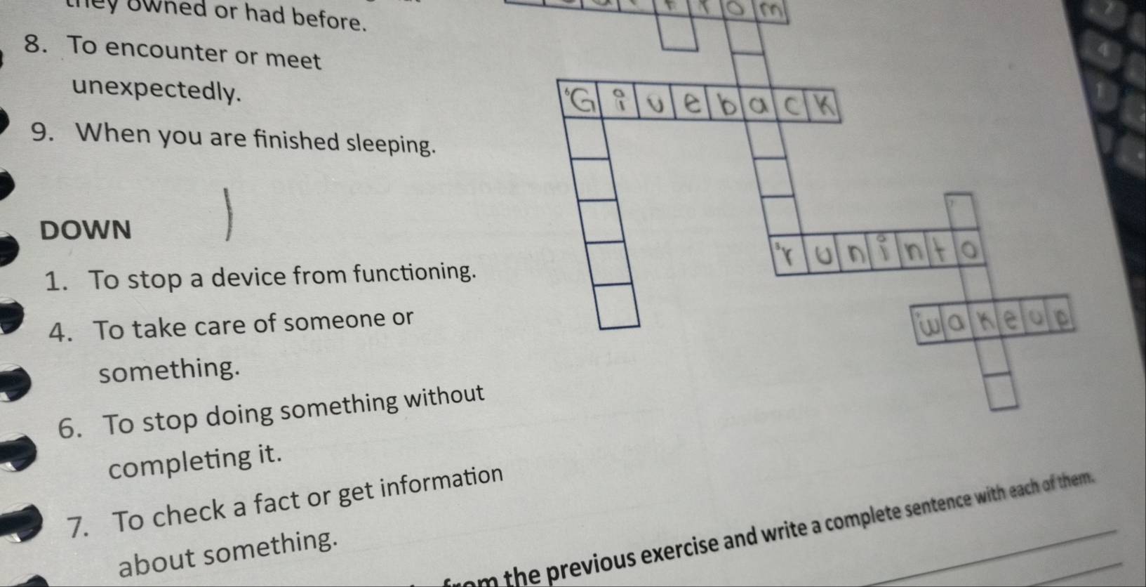 they owhed or had before. 
8. To encounter or meet 
unexpectedly. 
9. When you are finished sleeping. 
DOWN 
1. To stop a device from functioning. 
4. To take care of someone or 
something. 
6. To stop doing something without 
completing it. 
7. To check a fact or get information 
m h evious exercise and write a complete sentence with each of them 
about something.