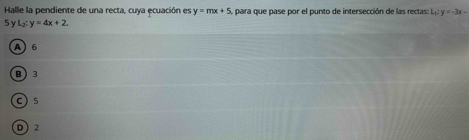 Halle la pendiente de una recta, cuya ecuación es y=mx+5 , para que pase por el punto de intersección de las rectas: L_1:y=-3x-
5 y L_2:y=4x+2.
A 6
B 3
C 5
D 2