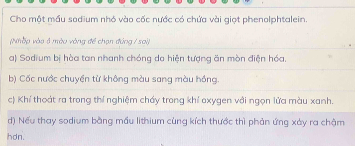 Cho một mầu sodium nhỏ vào cốc nước có chứa vài giọt phenolphtalein.
(Nhấp vào ô màu vàng để chọn đúng / sai)
a) Sodium bị hòa tan nhanh chóng do hiện tượng ăn mòn điện hóa.
b) Cốc nước chuyện từ không màu sang màu hồng.
c) Khí thoát ra trong thí nghiệm cháy trong khí oxygen với ngọn lửa màu xanh.
d) Nếu thay sodium bằng mầu lithium cùng kích thước thì phản ứng xảy ra chậm
hơn.