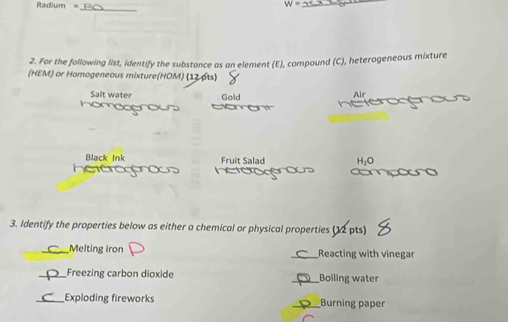 Radium =
_ W=
_
2. For the following list, identify the substance as an element (E), compound (C), heterogeneous mixture
(HEM) or Homogeneous mixture(HOM) (12 pts)
Salt water Gold Air
tor
Black Ink Fruit Salad H_2O
3. Identify the properties below as either a chemical or physical properties (12 pts)
_Melting iron _Reacting with vinegar
_Freezing carbon dioxide _Boiling water
_Exploding fireworks _Burning paper