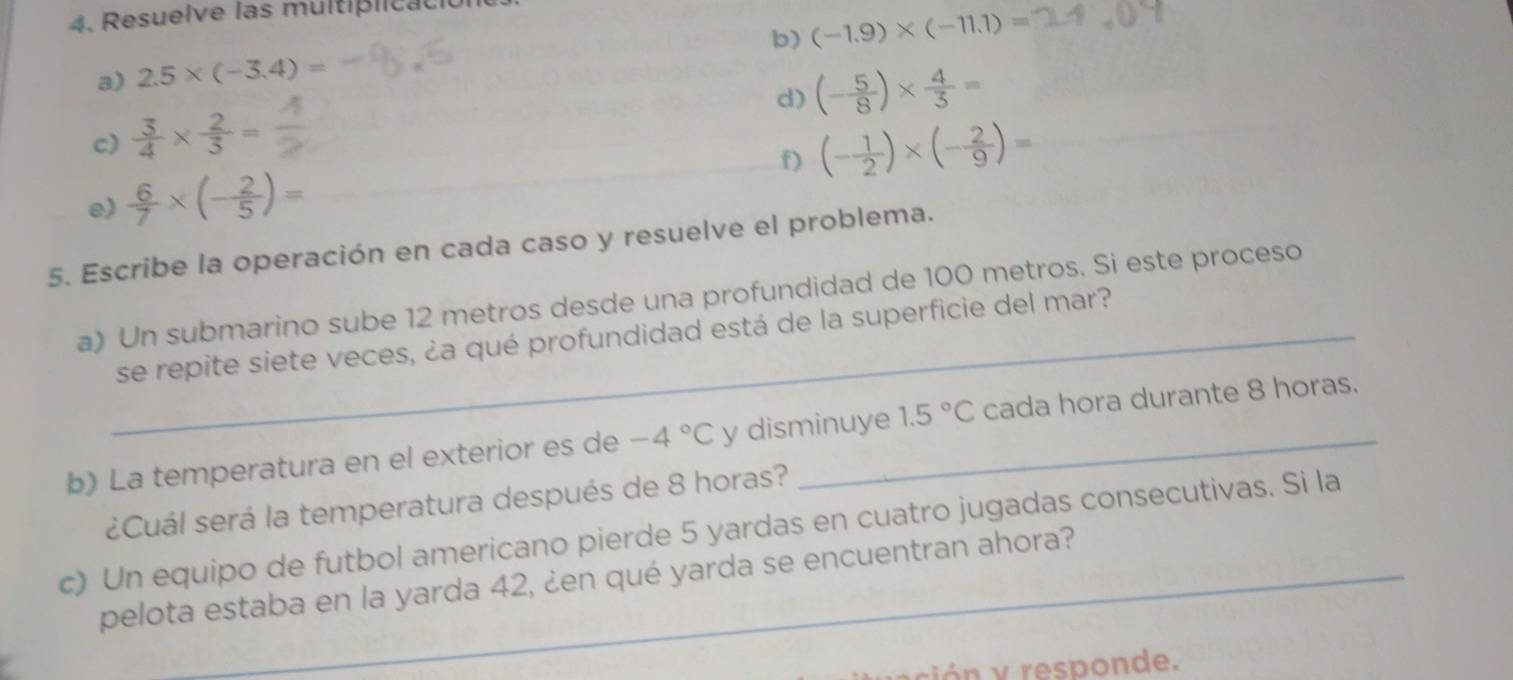 Resuelve las multiplica ció 
b) (-1.9)* (-11.1)=
a) 2.5* (-3.4)=
d) (- 5/8 )*  4/3 =
c)  3/4 *  2/3 = (- 1/2 )* (- 2/9 )=
f) 
e  6/7 * (- 2/5 )=
5. Escribe la operación en cada caso y resuelve el problema. 
a) Un submarino sube 12 metros desde una profundidad de 100 metros. Si este proceso 
_se repite siete veces, ¿a qué profundidad está de la superficie del mar? 
b) La temperatura en el exterior es de -4°C y disminuye 1.5°C cada hora durante 8 horas. 
¿Cuál será la temperatura después de 8 horas? 
c) Un equipo de futbol americano pierde 5 yardas en cuatro jugadas consecutivas. Si la 
pelota estaba en la yarda 42, ¿en qué yarda se encuentran ahora? 
ió responde.