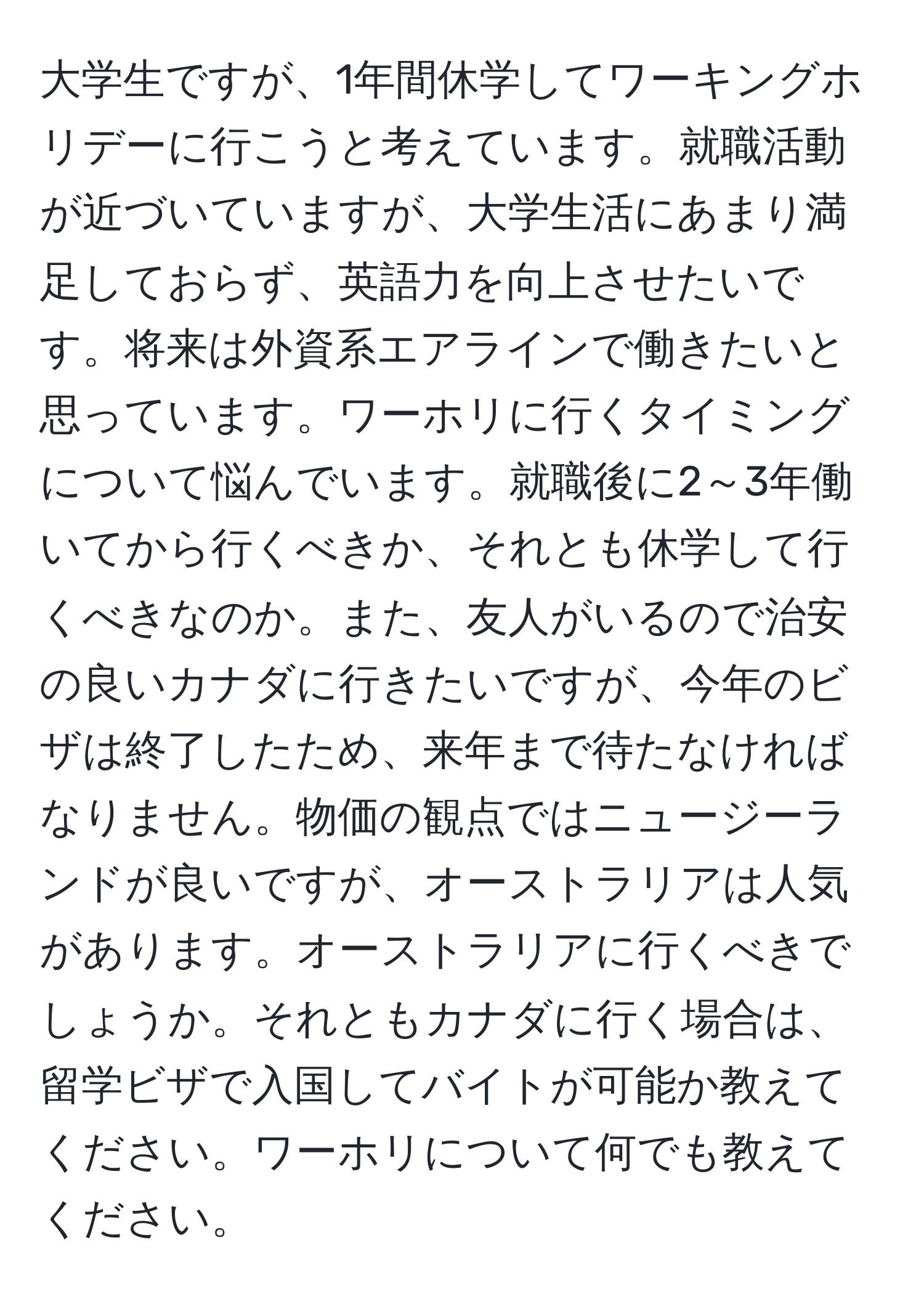 大学生ですが、1年間休学してワーキングホリデーに行こうと考えています。就職活動が近づいていますが、大学生活にあまり満足しておらず、英語力を向上させたいです。将来は外資系エアラインで働きたいと思っています。ワーホリに行くタイミングについて悩んでいます。就職後に2～3年働いてから行くべきか、それとも休学して行くべきなのか。また、友人がいるので治安の良いカナダに行きたいですが、今年のビザは終了したため、来年まで待たなければなりません。物価の観点ではニュージーランドが良いですが、オーストラリアは人気があります。オーストラリアに行くべきでしょうか。それともカナダに行く場合は、留学ビザで入国してバイトが可能か教えてください。ワーホリについて何でも教えてください。