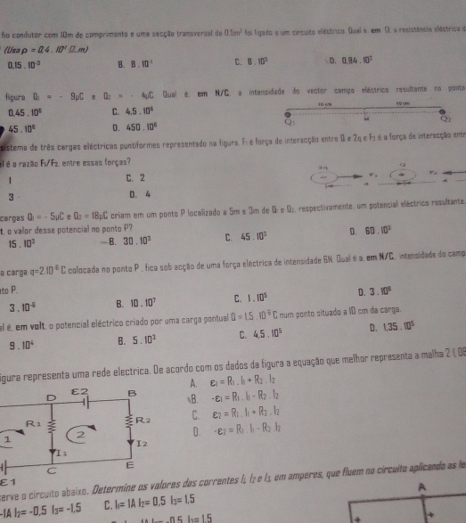 fio condutor com 10m de comprimento e uma secção transversal de □ .5m^2 foi ligado a um circuito eléctrico. Qual é. em C. a resistência eléctrica d
(Usa rho =0.4.80'Omega .m)
0.15.10^(-3) B. 8.10^(-1) C. 8.10^2 D. 0.84.10^2
figura D_1=-9mu CnC_nD_2=-4_3C_n Qual é, em N/C. a intensidade do vector campo eléctrico resultante no ponto
0.45.10^3 C. 4.5.10^6
45.10^6 D. 450.10°
sistema de três cargas eléctricas puntiformes representado na figura. Fi é força de interacção entre 0 e 2q e F2 é a força de interacção entr
el é a razão F_1/F_2 entre essas forças?
±q
v_⊥ 
1
C. 2
W_1
A
a
3
D. 4
cargas Q_1=-5mu C e Q_2=18mu C criam em um ponto P localizado a 5m e 3m de 0 e D: respectivamente, um potencial eléctrico resultante
t, o valor desse potencial no ponto P? 60.10^3
15 . 10^3 —B. 30.10^2 C. 45.10^3 D.
@ carga q=2.10^(-6)C colocada no ponto P , fica sob acção de uma força eléctrica de intensidade 6N. Qual é a. em N/C. intensidade do camp
to P. D. 3.10^5
3. 10^(-5) B. 10.10^7 C. 1.10^5
al é, em volt, o potencial eléctrico criado por uma carga pontual D=1.5.10^0CC num ponto situado a 10 cm da carga.
9 . 10^4 B. 5.10^3 C. 4.5.10^5 D. 1.35.10^5
igura representa uma rede electrica. De acordo com os dados da figura a equação que melhor representa a malha 2 ( D6
A. varepsilon _1=R_1.I_1+R_2.I_2
B. -varepsilon _1=R_1.I_1-R_2.I_2
C. varepsilon _2=R_1.I_1+R_2.I_2
D. -varepsilon _2=R_1.I_1-R_2.I_2
erve o circuito abaixo. Determine os valores das correntes I; ½₂ e lª em amperes, que fluem no circuito aplicando as le
varepsilon 1
A
-IAI_2=-0.5I_3=-1.5 C. I_1=IAI_2=0.5I_3=1.5 ...n5lo=15