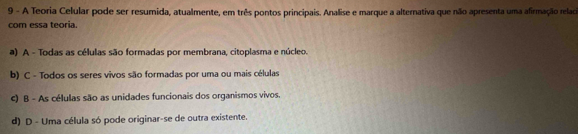 A Teoria Celular pode ser resumida, atualmente, em três pontos principais. Analise e marque a alternativa que não apresenta uma afirmação relad
com essa teoria.
a) A - Todas as células são formadas por membrana, citoplasma e núcleo.
b) C - Todos os seres vivos são formadas por uma ou mais células
c) B - As células são as unidades funcionais dos organismos vivos.
d) D - Uma célula só pode originar-se de outra existente.