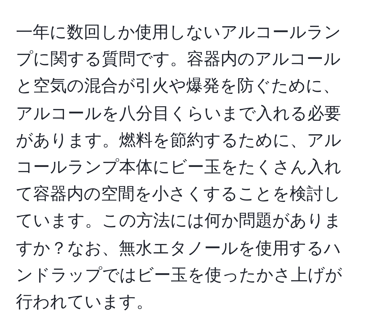 一年に数回しか使用しないアルコールランプに関する質問です。容器内のアルコールと空気の混合が引火や爆発を防ぐために、アルコールを八分目くらいまで入れる必要があります。燃料を節約するために、アルコールランプ本体にビー玉をたくさん入れて容器内の空間を小さくすることを検討しています。この方法には何か問題がありますか？なお、無水エタノールを使用するハンドラップではビー玉を使ったかさ上げが行われています。